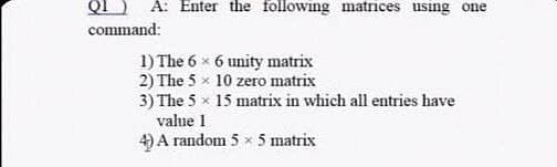 QI
command:
A: Enter the following matrices using one
1) The 6 x 6 unity matrix
2) The 5 x 10 zero matrix
3) The 5 x 15 matrix in which all entries have
value 1
4) A random 5 x 5 matrix
