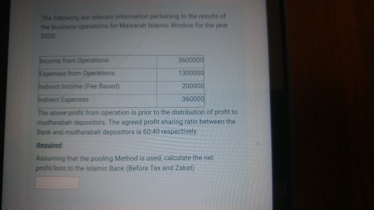 The following are relevant information pertaining to the results of
the business operations for Maisarah Islamic Window for the year
2020:
Income from Operations
3600000
Expenses from Operations
1300000
Indirect Income (Fee Based)
200000
Indirect Expenses
360000
The above profit from operation is prior to the distribution of profit to
mudharabah depositors. The agreed profit sharing ratio between the
Bank and mudharabah depositors is 60:40 respectively.
Required
Assuming that the pooling Method is used, calculate the net
profit/loss to the Islamic Bank (Before Tax and Zakat)
