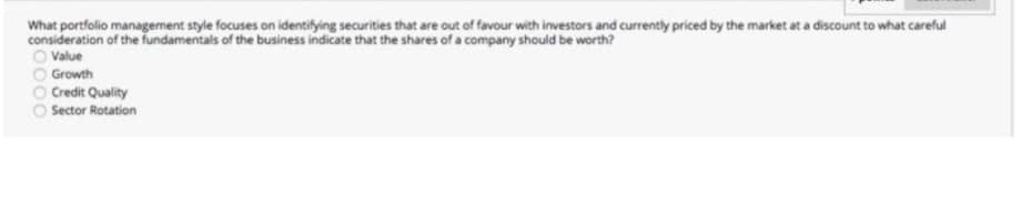 What portfolio management style focuses on identifying securities that are out of favour with investors and currently priced by the market at a discount to what careful
consideration of the fundamentals of the business indicate that the shares of a company should be worth?
O Value
O Growth
O Credit Quality
Sector Rotation
