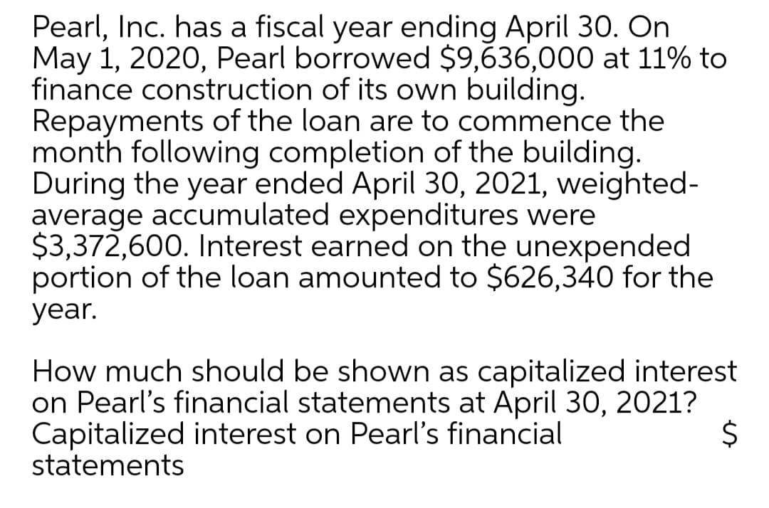 Pearl, Inc. has a fiscal year ending April 30. On
May 1, 2020, Pearl borrowed $9,636,000 at 11% to
finance construction of its own building.
Repayments of the loan are to commence the
month following completion of the building.
During the year ended April 30, 2021, weighted-
average accumulated expenditures were
$3,372,600. Interest earned on the unexpended
portion of the loan amounted to $626,340 for the
year.
How much should be shown as capitalized interest
on Pearl's financial statements at April 30, 2021?
Capitalized interest on Pearl's financial
statements
2$
