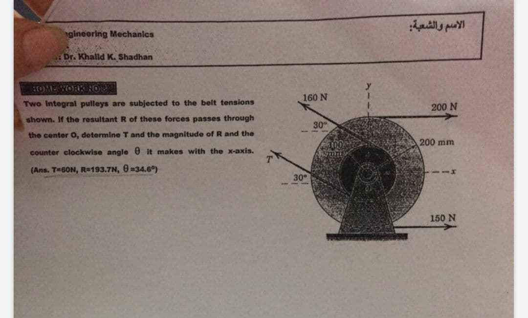 gineering Mechanics
Dr. Khalld K. Shadhan
:OME WORK NOB
160 N
Two Integral pulleys are subjected to the belt tensions
200 N
shown. If the resultant R of these forces passes through
30
the center O, determine T and the magnitude of R and the
200 mm
counter clockwise angle @ it makes with the x-axis.
(Ans. T-60N, R=193.7N, 0-34.6°)
111
30
150 N
