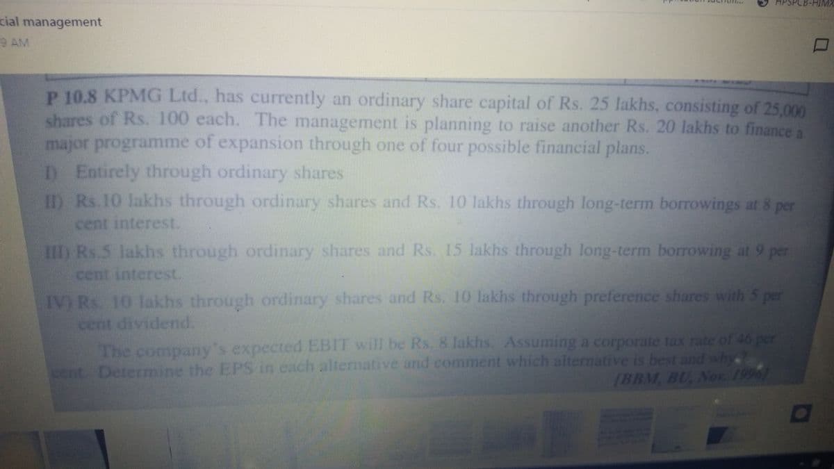 PSPCB-HIMX
cial management
9 AM
P 10.8 KPMG Ltd.. has currently an ordinary share capital of Rs. 25 lakhs, consisting of 25,000
shares of Rs. 100 cach. The management is planning to raise another Rs. 20 lakhs to finance a
manor prograTVIne of expansion through one of four possible financial plans.
D Entrely through ordinary shares
YRs 10 lakhs through ordinary shares and Rs. 10 lakhs through long-term borrowings at 8 per
cent interest.
RS lakbtrough ordinary shares and Rs. 15 lakhs through long-term borrowing at 9 per
cen intere.
IV)R 10 1 s through ordinary shares and Rs. 10 lakhs through preference shares with 5 per
ce
dividend.
The compaoy's expected EBIT will be Rs. 8 lakhs. Assuming a corporate tax rate of 46 per
cach alternative and comment which alternative is best and why.?
IBBM. BU, Nor. 1996
cent Determise the EPS in
