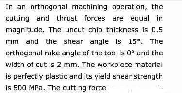 In an orthogonal machining operation, the
cutting and thrust forces are equal in
magnitude. The uncut chip thickness is 0.5
mm and the shear angle is 15º. The
orthogonal rake angle of the tool is 0° and the
width of cut is 2 mm. The workpiece material
is perfectly plastic and its yield shear strength
is 500 MPa. The cutting force