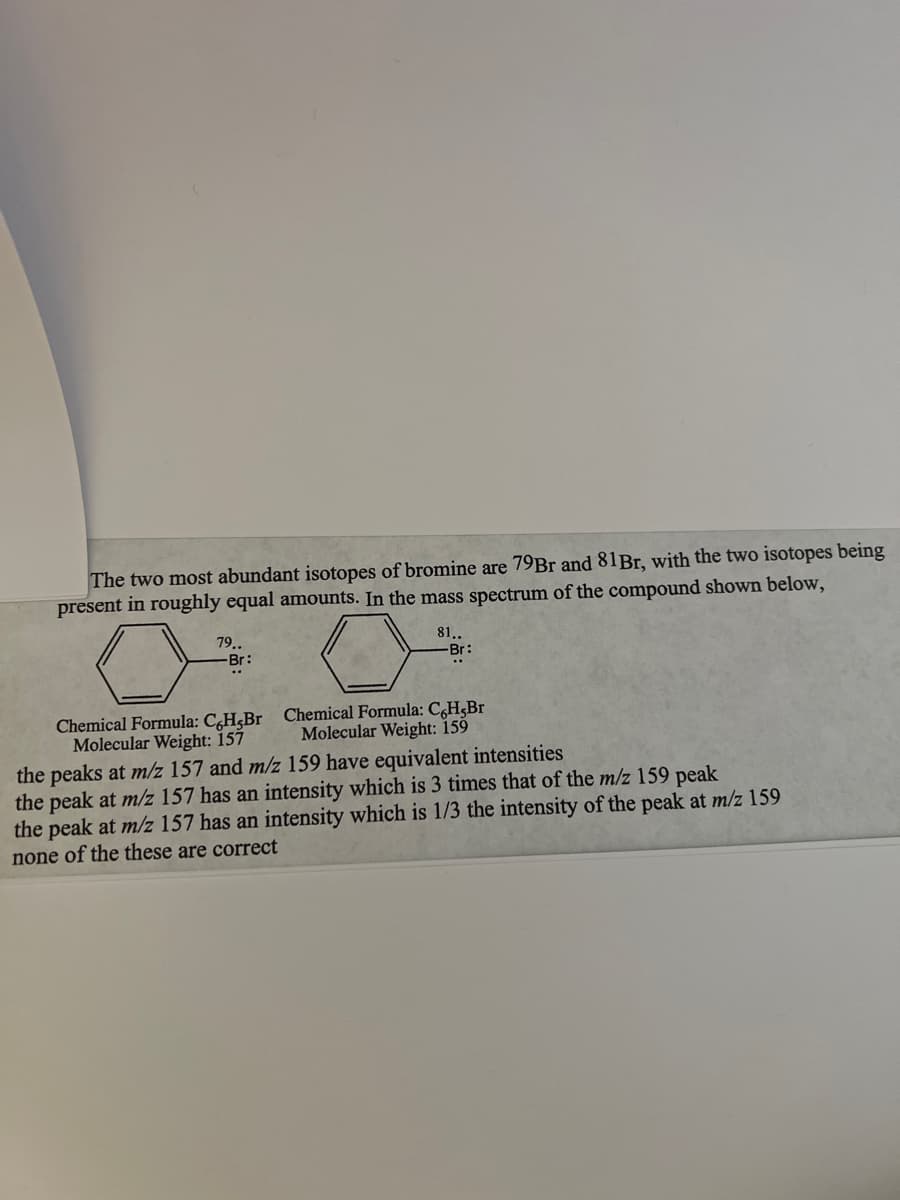 The two most abundant isotopes of bromine are 79Br and 81Br, with the two isotopes being
present in roughly equal amounts. In the mass spectrum of the compound shown below,
79..
-Br:
81..
-Br:
Chemical Formula: C,H,Br Chemical Formula: C,H,Br
Molecular Weight: 159
Molecular Weight: 157
the peaks at m/z 157 and m/z 159 have equivalent intensities
the peak at m/z 157 has an intensity which is 3 times that of the m/z 159 peak
the peak at m/z 157 has an intensity which is 1/3 the intensity of the peak at m/z 159
none of the these are correct