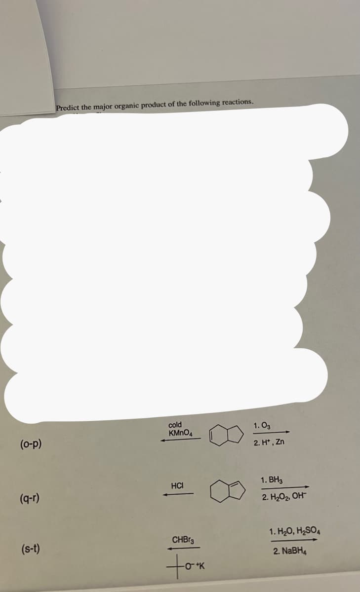 (o-p)
(q-r)
(s-t)
Predict the major organic product of the following reactions.
cold
KMnO4
HCI
CHBr3
took
1.03
2. H*, Zn
1. BH3
2. H₂O₂, OH
1.H₂O, H₂SO4
2. NaBH4