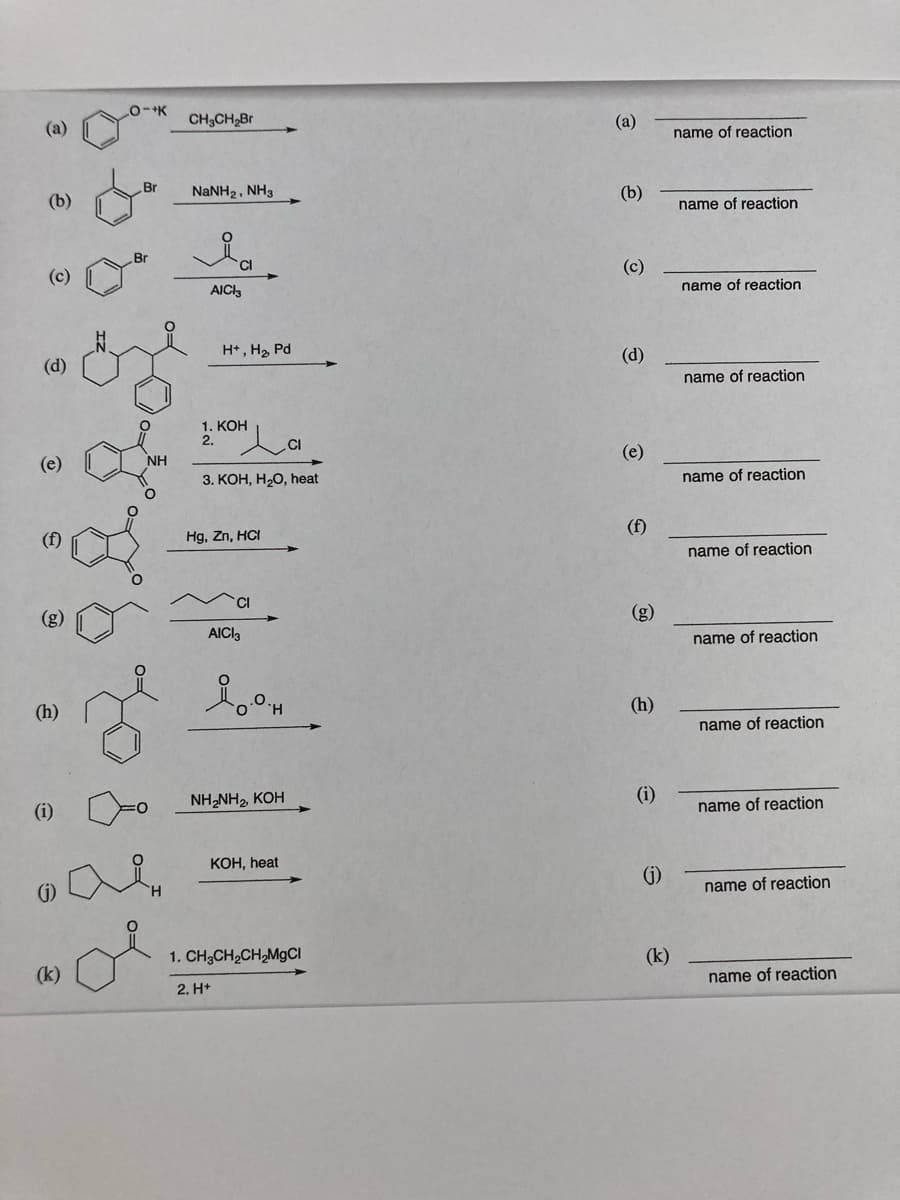 (a)
CH3CH,Br
(a)
name of reaction
Br
(b)
NaNH2, NH3
(b)
name of reaction
Cl
(c)
(c)
AICI3
name of reaction
H*, H2 Pd
(d)
(d)
name of reaction
1. КОН
2.
.CI
(e)
NH
(e)
3. КОН, Н-0, heat
name of reaction
Hg, Zn, HCI
(f)
name of reaction
CI
(g)
(g)
AICI3
name of reaction
(h)
(h)
name of reaction
(i)
NH,NH, KOH
(i)
name of reaction
КОН, heat
(G)
()
name of reaction
1. CH;CH2CH,M9CI
(k)
(k)
2. H+
name of reaction
