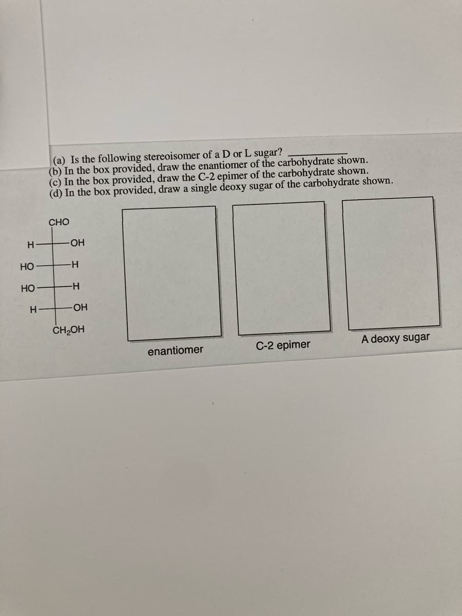 L sugar?
(a) Is the following stereoisomer of a D
(b) In the box provided, draw the enantiomer of the carbohydrate shown.
(c) In the box provided, draw the C-2 epimer of the carbohydrate shown.
(d) In the box provided, draw a single deoxy sugar of the carbohydrate shown.
CHO
H
-HO-
Но
-H-
HO
-H-
OH
ČH,OH
enantiomer
C-2 epimer
A deoxy sugar
