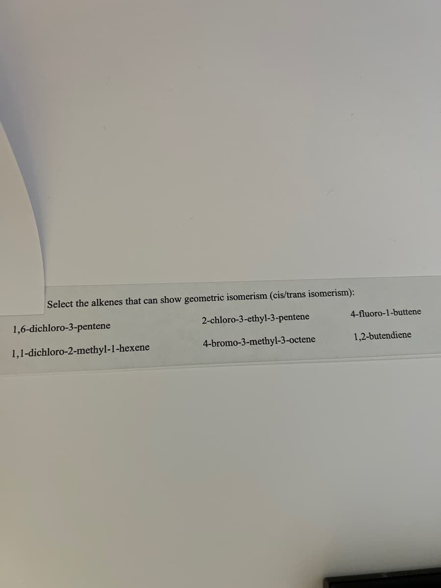 Select the alkenes that can show geometric isomerism (cis/trans isomerism):
2-chloro-3-ethyl-3-pentene
4-bromo-3-methyl-3-octene
1,6-dichloro-3-pentene
1,1-dichloro-2-methyl-1-hexene
4-fluoro-1-buttene
1,2-butendiene