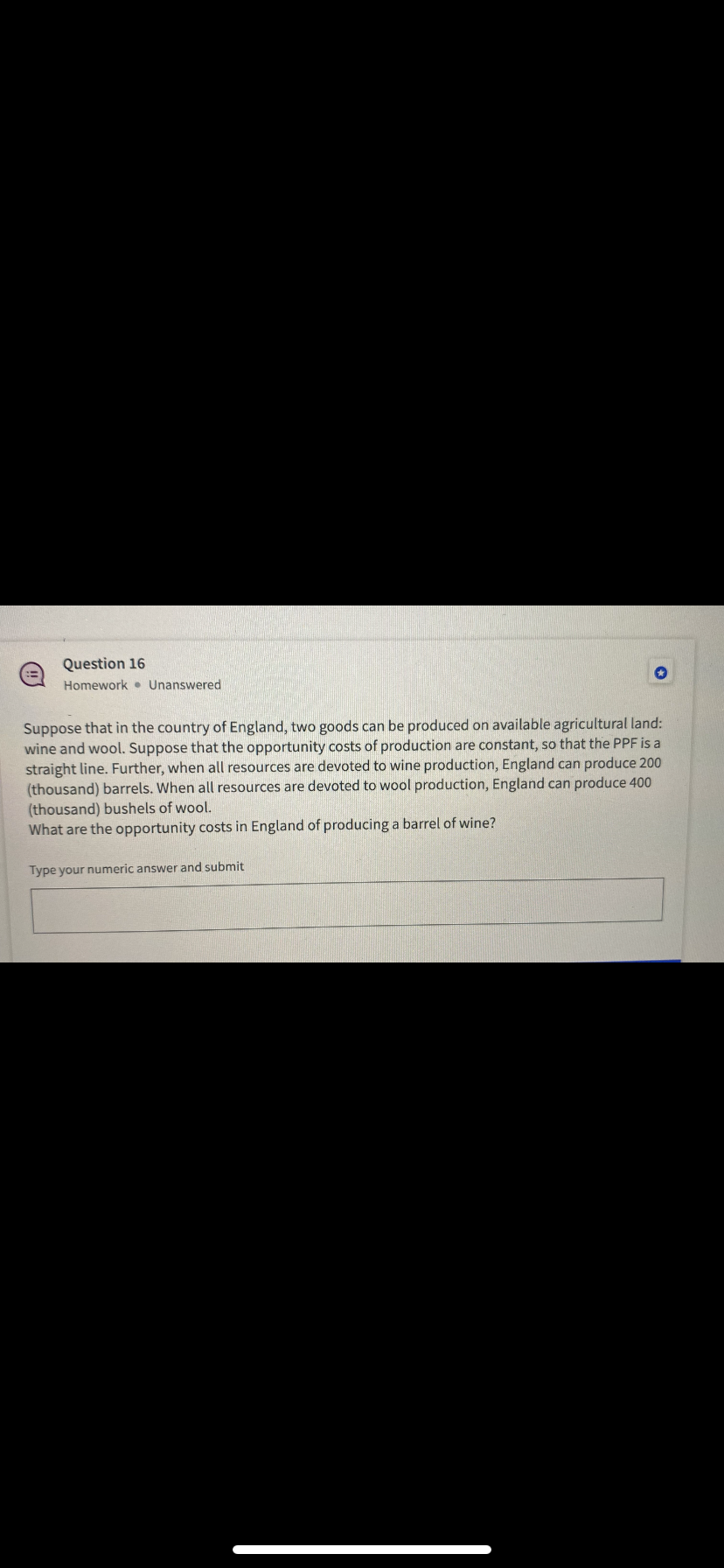 Question 16
Homework • Unanswered
Suppose that in the country of England, two goods can be produced on available agricultural land:
wine and wool. Suppose that the opportunity costs of production are constant, so that the PPF is a
straight line. Further, when all resources are devoted to wine production, England can produce 200
(thousand) barrels. When all resources are devoted to wool production, England can produce 400
(thousand) bushels of wool.
What are the opportunity costs in England of producing a barrel of wine?
Type your numeric answer and submit
