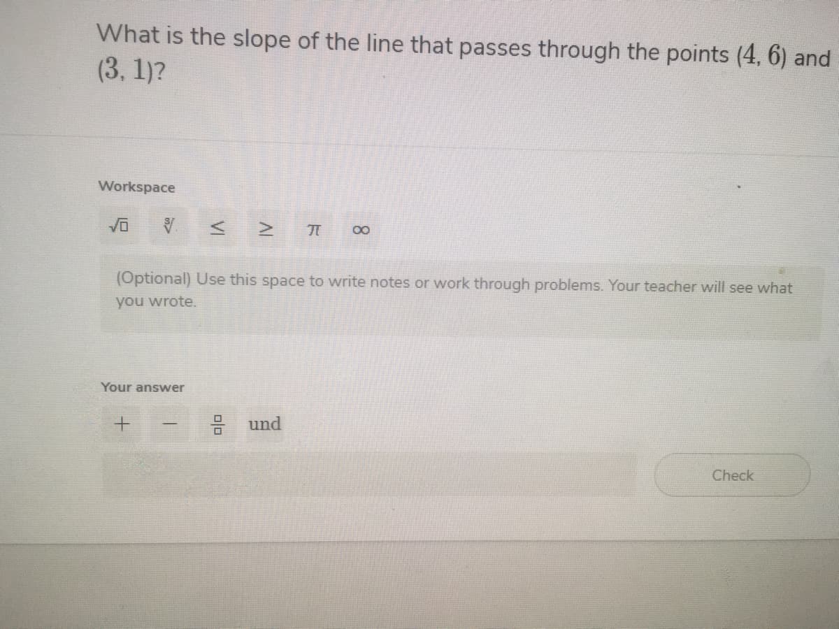 What is the slope of the line that passes through the points (4, 6) and
(3, 1)?
Workspace
00
(Optional) Use this space to write notes or work through problems. Your teacher will see what
you wrote.
Your answer
und
Check
VI
