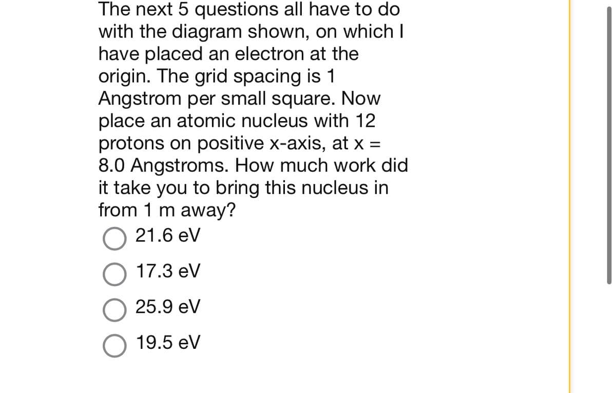 The next 5 questions all have to do
with the diagram shown, on which I
have placed an electron at the
origin. The grid spacing is 1
Angstrom per small square. Now
place an atomic nucleus with 12
protons on positive x-axis, at x =
8.0 Angstroms. How much work did
it take you to bring this nucleus in
from 1 m away?
21.6 eV
17.3 eV
25.9 eV
19.5 eV