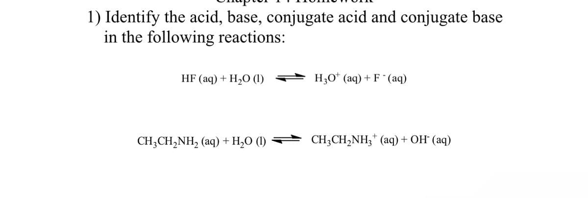 1) Identify the acid, base, conjugate acid and conjugate base
in the following reactions:
HF (aq) + H,O (1)
H30* (aq) + F (aq)
CH;CH,NH, (aq) + H,O (1)
CH3CH,NH3* (aq) + OH (aq)
