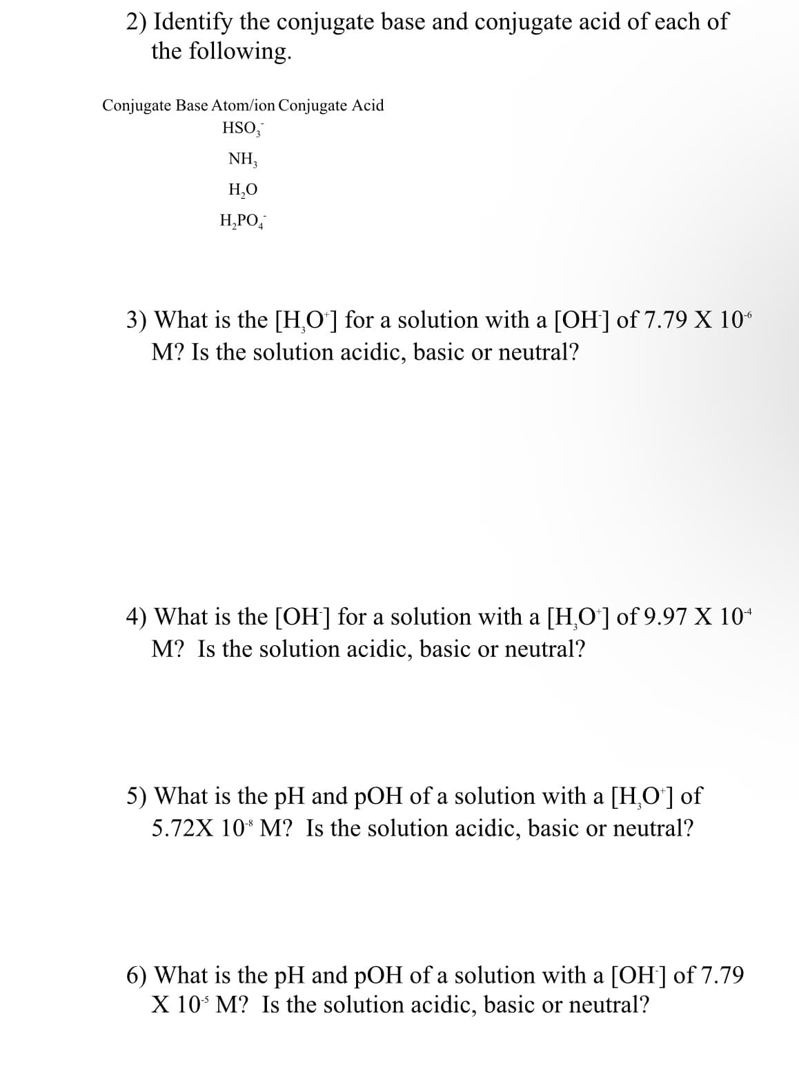 2) Identify the conjugate base and conjugate acid of each of
the following.
Conjugate Base Atom/ion Conjugate Acid
HSO;
NH,
H,O
H,PO,
3) Wha
M? Is the solution acidic, basic or neutral?
the [H,O']
a solutio
with a [OH] of 7.79 X 10“
4) What is the [OH] for a solution with a [H,O] of 9.97 X 10+
M? Is the solution acidic, basic or neutral?
5) What is the pH and pOH of a solution with a [H,O'] of
5.72X 10* M? Is the solution acidic, basic or neutral?
6) What is the pH and pOH of a solution with a [OH] of 7.79
X 10* M? Is the solution acidic, basic or neutral?
