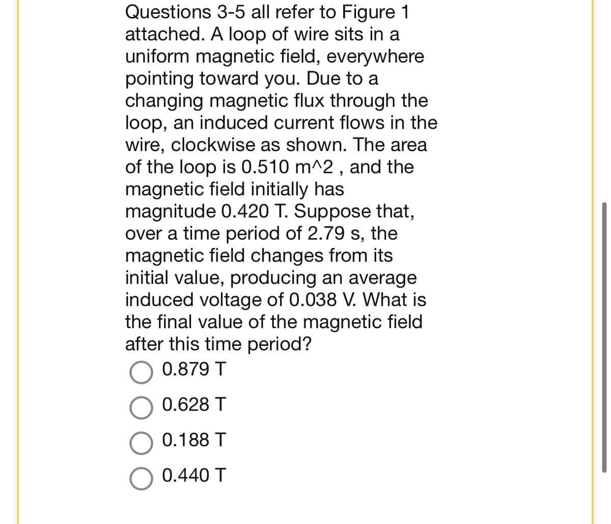 Questions 3-5 all refer to Figure 1
attached. A loop of wire sits in a
uniform magnetic field, everywhere
pointing toward you. Due to a
changing magnetic flux through the
loop, an induced current flows in the
wire, clockwise as shown. The area
of the loop is 0.510 m^2, and the
magnetic field initially has
magnitude 0.420 T. Suppose that,
over a time period of 2.79 s, the
magnetic field changes from its
initial value, producing an average
induced voltage of 0.038 V. What is
the final value of the magnetic field
after this time period?
0.879 T
0.628 T
0.188 T
0.440 T