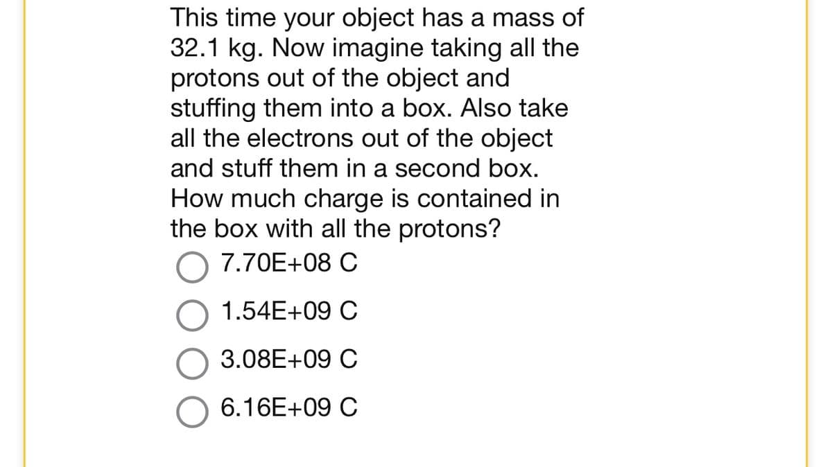 This time your object has a mass of
32.1 kg. Now imagine taking all the
protons out of the object and
stuffing them into a box. Also take
all the electrons out of the object
and stuff them in a second box.
How much charge is contained in
the box with all the protons?
7.70E+08 C
1.54E+09 C
3.08E+09 C
6.16E+09 C
