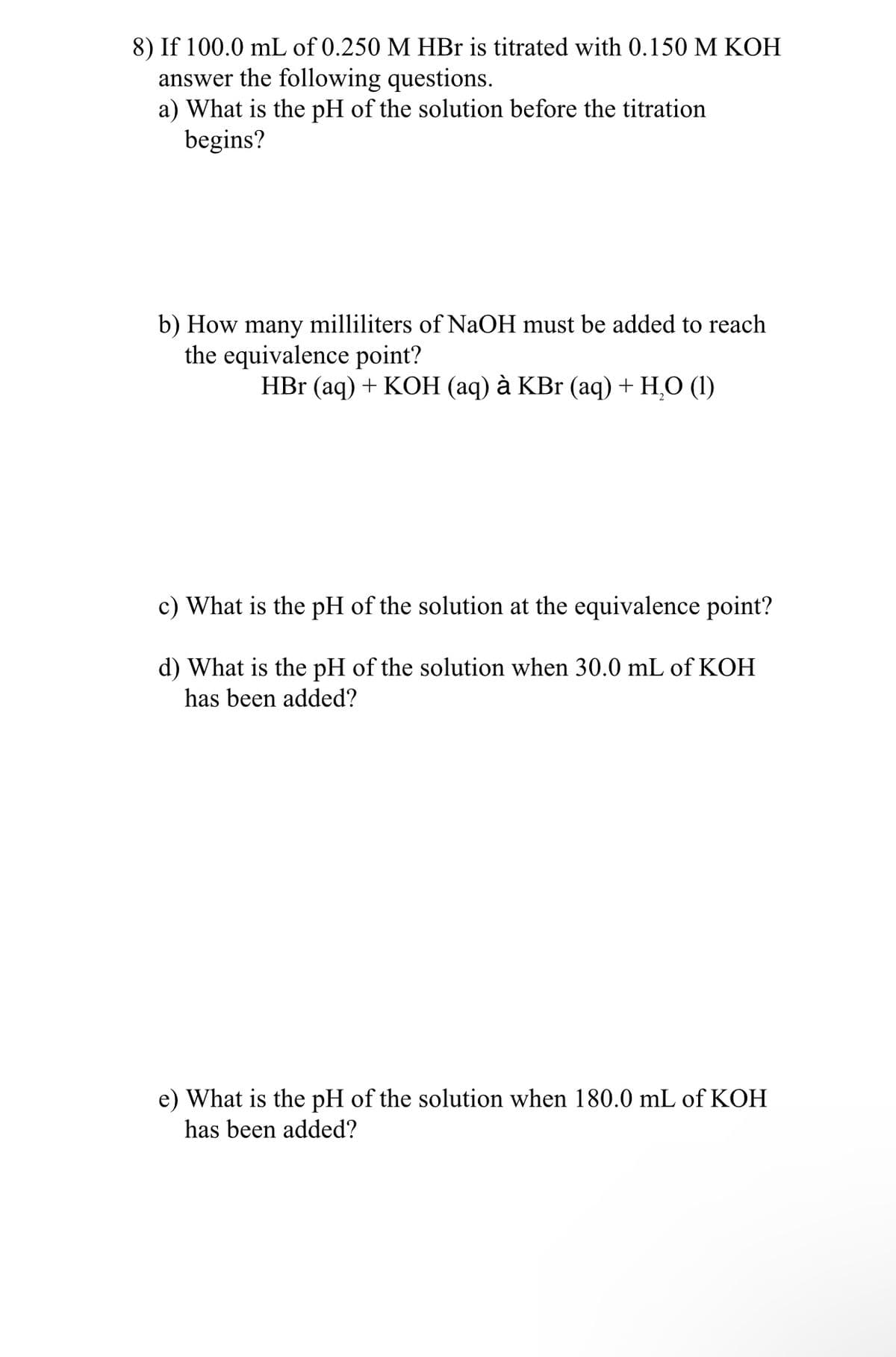 8) If 100.0 mL of 0.250 M HBr is titrated with 0.150 M KOH
answer the following questions.
a) What is the pH of the solution before the titration
begins?
b) How many milliliters of NaOH must be added to reach
the equivalence point?
HBr (aq) + KOH (aq) à KBr (aq) + H,O (1)
c) What is the pH of the solution at the equivalence point?
d) What is the pH of the solution when 30.0 mL of KOH
has been added?
e) What is the pH of the solution when 180.0 mL of KOH
has been added?
