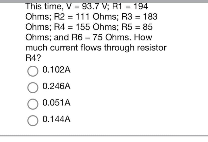 This time, V = 93.7 V; R1 = 194
Ohms; R2 = 111 Ohms; R3 = 183
Ohms; R4 155 Ohms; R5 = 85
Ohms; and R6 = 75 Ohms. How
much current flows through resistor
R4?
O 0.102A
O 0.246A
O 0.051A
O 0.144A