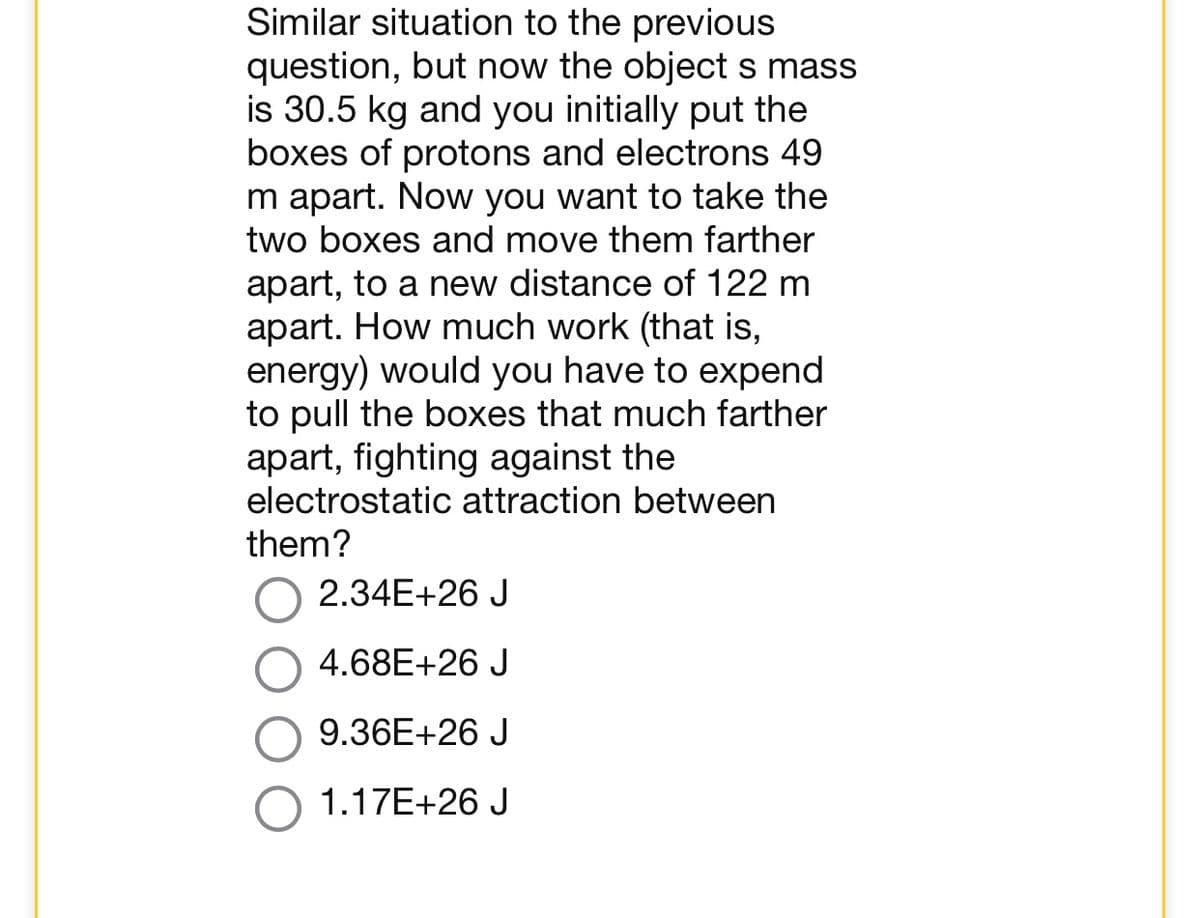 Similar situation to the previous
question, but now the object s mass
is 30.5 kg and you initially put the
boxes of protons and electrons 49
m apart. Now you want to take the
two boxes and move them farther
apart, to a new distance of 122 m
apart. How much work (that is,
energy) would you have to expend
to pull the boxes that much farther
apart, fighting against the
electrostatic attraction between
them?
2.34E+26 J
4.68E+26 J
9.36E+26 J
1.17E+26 J
