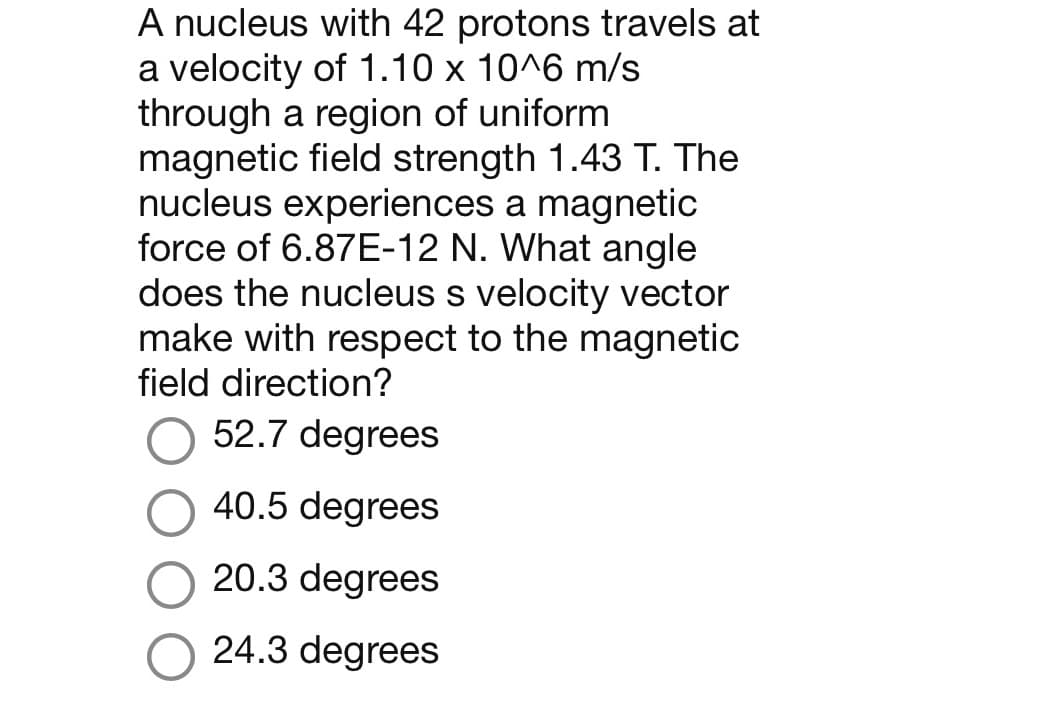 A nucleus with 42 protons travels at
a velocity of 1.10 x 10^6 m/s
through a region of uniform
magnetic field strength 1.43 T. The
nucleus experiences a magnetic
force of 6.87E-12 N. What angle
does the nucleus s velocity vector
make with respect to the magnetic
field direction?
52.7 degrees
40.5 degrees
20.3 degrees
24.3 degrees