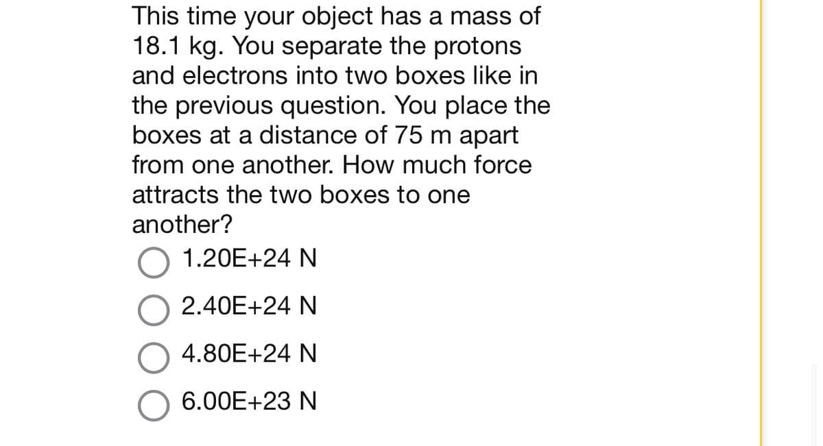 This time your object has a mass of
18.1 kg. You separate the protons
and electrons into two boxes like in
the previous question. You place the
boxes at a distance of 75 m apart
from one another. How much force
attracts the two boxes to one
another?
1.20E+24 N
2.40E+24 N
4.80E+24 N
6.00E+23 N