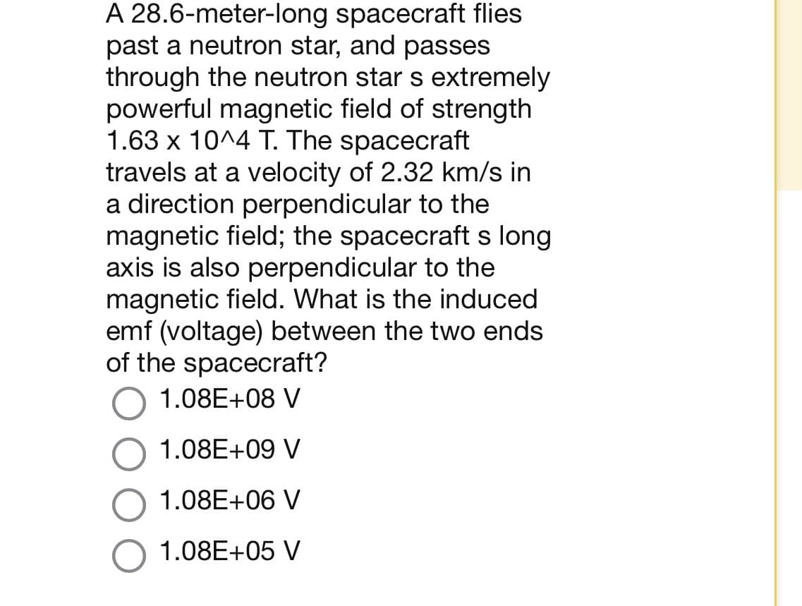 A 28.6-meter-long spacecraft flies
past a neutron star, and passes
through the neutron star s extremely
powerful magnetic field of strength
1.63 x 10^4 T. The spacecraft
travels at a velocity of 2.32 km/s in
a direction perpendicular to the
magnetic field; the spacecraft s long
axis is also perpendicular to the
magnetic field. What is the induced
emf (voltage) between the two ends
of the spacecraft?
1.08E+08 V
1.08E+09 V
1.08E+06 V
1.08E+05 V