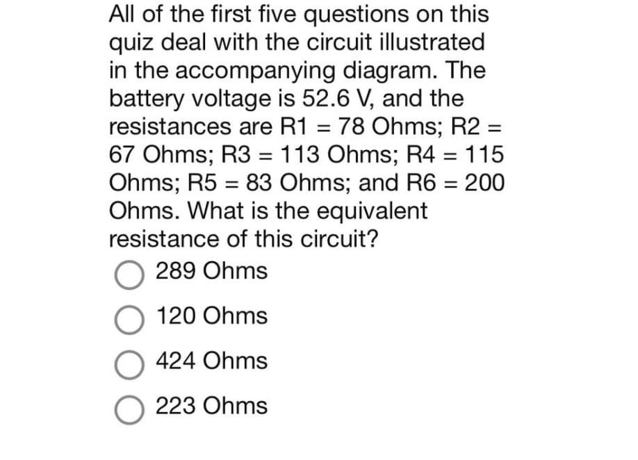 All of the first five questions on this
quiz deal with the circuit illustrated
in the accompanying diagram. The
battery voltage is 52.6 V, and the
resistances are R1 = 78 Ohms; R2 =
67 Ohms; R3 = 113 Ohms; R4 = 115
Ohms; R5 = 83 Ohms; and R6 = 200
Ohms. What is the equivalent
resistance of this circuit?
O 289 Ohms
O 120 Ohms
O 424 Ohms
O 223 Ohms