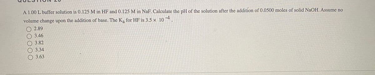 A 1.00 L buffer solution is 0.125 M in HF and 0.125 M in NaF. Calculate the pH of the solution after the addition of 0.0500 moles of solid NaOH. Assume no
volume change upon the addition of base. The K, for HF is 3.5 x 10 4.
O 2.89
3.46
3.82
O 3.34
О 3.63
