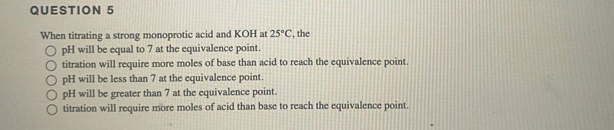 QUESTION 5
When titrating a strong monoprotic acid and KOH at 25°C, the
O pH will be equal to 7 at the equivalence point.
titration will require more moles of base than acid to reach the equivalence point.
O pH will be less than 7 at the equivalence point.
pH will be greater than 7 at the equivalence point.
titration will require more moles of acid than base to reach the equivalence point.
