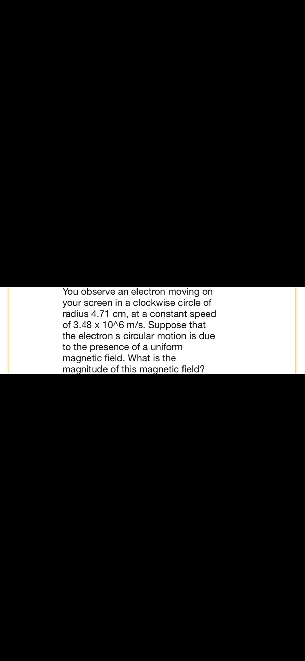 You observe an electron moving on
your screen in a clockwise circle of
radius 4.71 cm, at a constant speed
of 3.48 x 10^6 m/s. Suppose that
the electron s circular motion is due
to the presence of a uniform
magnetic field. What is the
magnitude of this magnetic field?