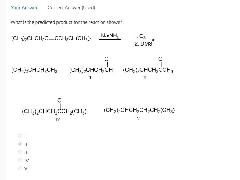 Your Answer Correct Answer (Used)
What is the predicted product for the reaction shown?
(СН3)2 СНСН2С=CCH2CH(CH3)2
Na/NH3
1. 03
2. DMS
(СН3)2 СНСН2СН3
(CH3)2CHCH2CH
(CH3)2CHCH2CCH3
Π
ш
(CH3)2CHCH2CCH2(CH3)
IV
IV
>
(CH3)2CHCH2CH2CH2(CH3)