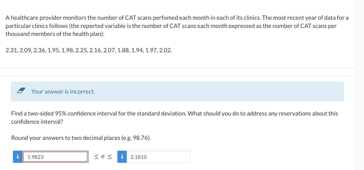 A healthcare provider monitors the number of CAT scans perfomed each month in each of its clinics. The most recent year of data for a
particular clinics follows (the reported variable is the number of CAT scans each month expressed as the number of CAT scans per
thousand members of the health plan):
2.31, 2.09, 2.36, 1.95, 1.98, 2.25, 2.16, 2.07, 1.88, 1.94, 1.97, 2.02.
Your answer is incorrect.
Find a two-sided 95% confidence interval for the standard deviation. What should you do to address any reservations about this
confidence interval?
Round your answers to two decimal places (e.g. 98.76).
i
1.9823
Sos i 2.1810