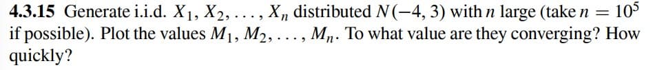 4.3.15 Generate i.i.d. X1, X2, ..., X, distributed N(-4, 3) with n large (take n = 105
if possible). Plot the values M1, M2, ..., Mn. To what value are they converging? How
quickly?