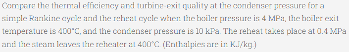 Compare the thermal efficiency and turbine-exit quality at the condenser pressure for a
simple Rankine cycle and the reheat cycle when the boiler pressure is 4 MPa, the boiler exit
temperature is 400°C, and the condenser pressure is 10 kPa. The reheat takes place at 0.4 MPa
and the steam leaves the reheater at 400°C. (Enthalpies are in KJ/kg.)
