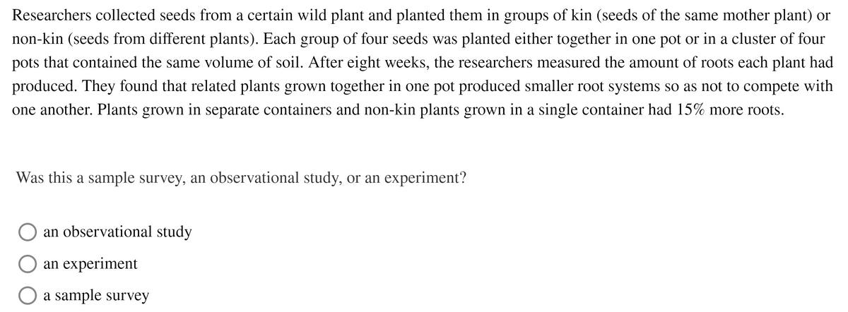 Researchers collected seeds from a certain wild plant and planted them in groups of kin (seeds of the same mother plant) or
non-kin (seeds from different plants). Each group of four seeds was planted either together in one pot or in a cluster of four
pots that contained the same volume of soil. After eight weeks, the researchers measured the amount of roots each plant had
produced. They found that related plants grown together in one pot produced smaller root systems so as not to compete with
one another. Plants grown in separate containers and non-kin plants grown in a single container had 15% more roots.
Was this a sample survey, an observational study, or an experiment?
an observational study
an experiment
a sample survey
