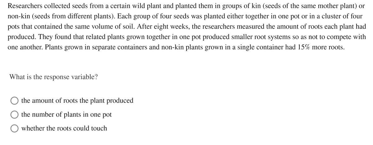 Researchers collected seeds from a certain wild plant and planted them in groups of kin (seeds of the same mother plant) or
non-kin (seeds from different plants). Each group of four seeds was planted either together in one pot or in a cluster of four
pots that contained the same volume of soil. After eight weeks, the researchers measured the amount of roots each plant had
produced. They found that related plants grown together in one pot produced smaller root systems so as not to compete with
one another. Plants grown in separate containers and non-kin plants grown in a single container had 15% more roots.
What is the response variable?
the amount of roots the plant produced
the number of plants in one pot
whether the roots could touch
