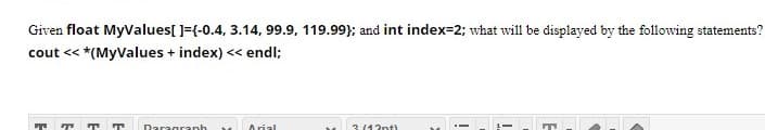 Given float MyValues[ ]={-0.4, 3.14, 99.9, 119.99}; and int index=2; what will be displayed by the following statements?
cout << *(MyValues + index) << endl;
3(42nt)
Arial
Daragranh
