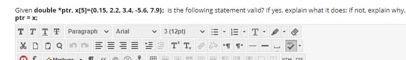 Given double *ptr, x[5]={0.15, 2.2, 3.4, -5.6, 7.9}; is the following statement valid? If yes, explain what it does; if not, explain why.
ptr = x;
T TTT Paragraph v
Arial
3 (12pt)
T
X D O Q
T T.
ABC
|
HTHI
