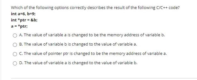 Which of the following options correctly describes the result of the following C/C++ code?
int a=6, b=9;
int *ptr = &b;
a = *ptr:
O A. The value of variable a is changed to be the memory address of variable b.
B. The value of variable b is changed to the value of variable a.
O . The value of pointer ptr is changed to be the memory address of variable a.
D. The value of variable a is changed to the value of variable b.
