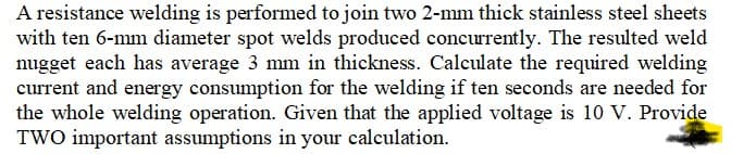 A resistance welding is performed to join two 2-mm thick stainless steel sheets
with ten 6-mm diameter spot welds produced concurrently. The resulted weld
nugget each has average 3 mm in thickness. Calculate the required welding
current and energy consumption for the welding if ten seconds are needed for
the whole welding operation. Given that the applied voltage is 10 V. Provide
TWO important assumptions in your calculation.
