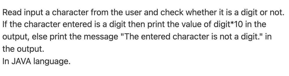 Read input a character from the user and check whether it is a digit or not.
If the character entered is a digit then print the value of digit*10 in the
output, else print the message "The entered character is not a digit." in
the output.
In JAVA language.
