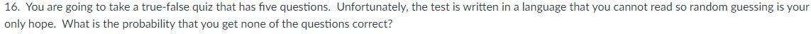 16. You are going to take a true-false quiz that has five questions. Unfortunately, the test is written in a language that you cannot read so random guessing is your
only hope. What is the probability that you get none of the questions correct?
