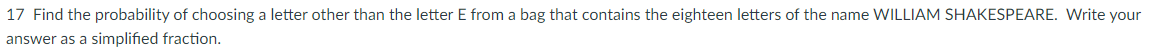 17 Find the probability of choosing a letter other than the letter E from a bag that contains the eighteen letters of the name WILLIAM SHAKESPEARE. Write your
answer as a simplified fraction.
