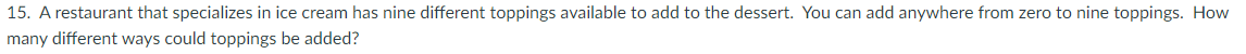 15. A restaurant that specializes in ice cream has nine different toppings available to add to the dessert. You can add anywhere from zero to nine toppings. How
many different ways could toppings be added?
