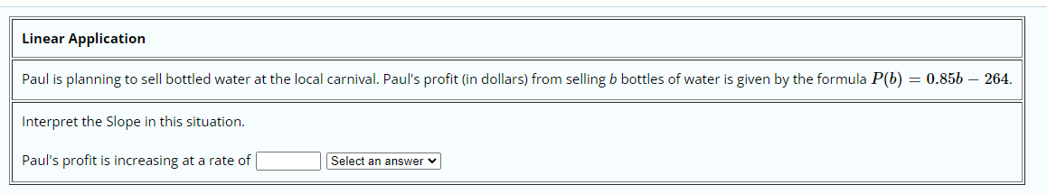 Linear Application
Paul is planning to sell bottled water at the local carnival. Paul's profit (in dollars) from selling b bottles of water is given by the formula P(b) = 0.856 – 264.
Interpret the Slope in this situation.
Paul's profit is increasing at a rate of
Select an answer v
