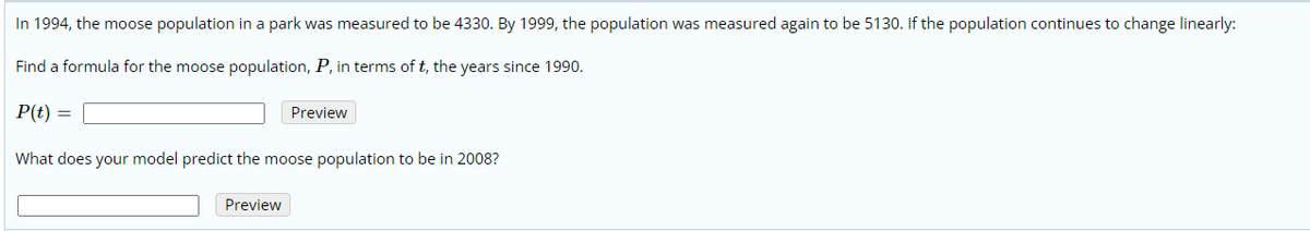 In 1994, the moose population in a park was measured to be 4330. By 1999, the population was measured again to be 5130. If the population continues to change linearly:
Find a formula for the moose population, P, in terms of t, the years since 1990.
P(t) =
Preview
What does your model predict the moose population to be in 2008?
Preview
