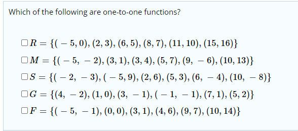 Which of the following are one-to-one functions?
OR = {(– 5,0), (2, 3), (6, 5), (8, 7), (11, 10), (15, 16)}
ОМ - {(- 5, — 2), (3, 1), (3, 4), (5, 7), (9, — 6), (10, 13)}
OS = {(– 2, – 3), ( – 5, 9), (2, 6), (5, 3), (6, – 4), (10, – 8)}
OG = {(4, – 2), (1, 0), (3, – 1), ( – 1, – 1), (7, 1), (5, 2)}
OF = {(– 5, – 1), (0, 0), (3, 1), (4, 6), (9, 7), (10, 14)}
