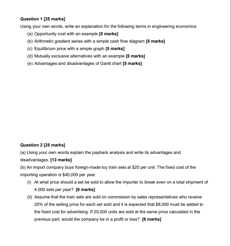 Question 1 [25 marks]
Using your own words, write an explanation for the following terms in engineering economics:
(a) Opportunity cost with an example [5 marks]
(b) Arithmetic gradient series with a simple cash flow diagram [5 marks]
(c) Equilibrium price with a simple graph [5 marks]
(d) Mutually exclusive alternatives with an example [5 marks]
(e) Advantages and disadvantages of Gantt chart [5 marks]
Question 2 [25 marks]
(a) Using your own words explain the payback analysis and write its advantages and
disadvantages. [13 marks]
(b) An import company buys foreign-made toy train sets at $25 per unit. The fixed cost of the
importing operation is $40,000 per year.
(i) At what price should a set be sold to allow the importer to break even on a total shipment of
4,000 sets per year? [6 marks]
(ii) Assume that the train sets are sold on commission by sales representatives who receive
20% of the selling price for each set sold and it is expected that $8,000 must be added to
the fixed cost for advertising. If 20,000 units are sold at the same price calculated in the
previous part, would the company be in a profit or loss? [6 marks]