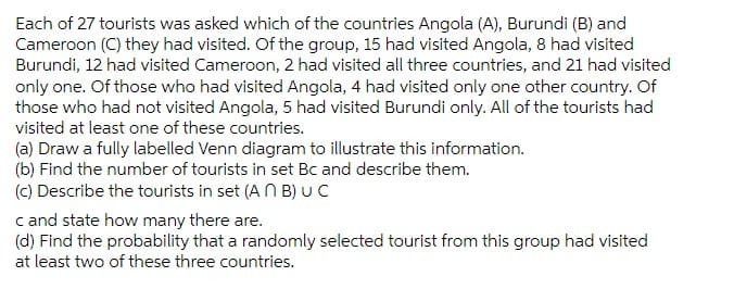 Each of 27 tourists was asked which of the countries Angola (A), Burundi (B) and
Cameroon (C) they had visited. Of the group, 15 had visited Angola, 8 had visited
Burundi, 12 had visited Cameroon, 2 had visited all three countries, and 21 had visited
only one. Of those who had visited Angola, 4 had visited only one other country. Of
those who had not visited Angola, 5 had visited Burundi only. All of the tourists had
visited at least one of these countries.
(a) Draw a fully labelled Venn diagram to illustrate this information.
(b) Find the number of tourists in set Bc and describe them.
(C) Describe the tourists in set (A N B) UC
c and state how many there are.
(d) Find the probability that a randomly selected tourist from this group had visited
at least two of these three countries.
