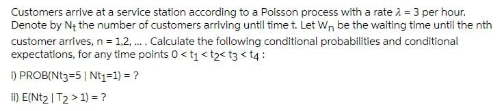 Customers arrive at a service station according to a Poisson process with a rate 2 = 3 per hour.
Denote by N+ the number of customers arriving until time t. Let Wn be the waiting time until the nth
customer arrives, n = 1,2, . Calculate the following conditional probabilities and conditional
expectations, for any time points 0 <t1<t2< t3 < t4:
i) PROB(Nt3=5| Nt1=1) = ?
ii) E(Nt2 | T2 > 1) = ?
