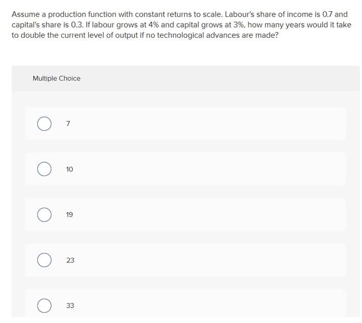 Assume a production function with constant returns to scale. Labour's share of income is 0.7 and
capital's share is 0.3. If labour grows at 4% and capital grows at 3%, how many years would it take
to double the current level of output if no technological advances are made?
Multiple Choice
10
19
23
33
